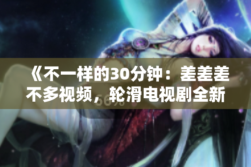 《不一样的30分钟：差差差不多视频，轮滑电视剧全新改编》