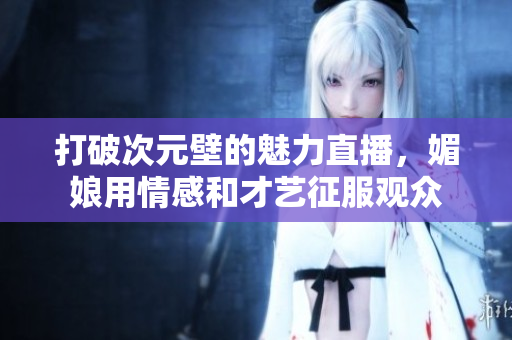 打破次元壁的魅力直播，媚娘用情感和才艺征服观众