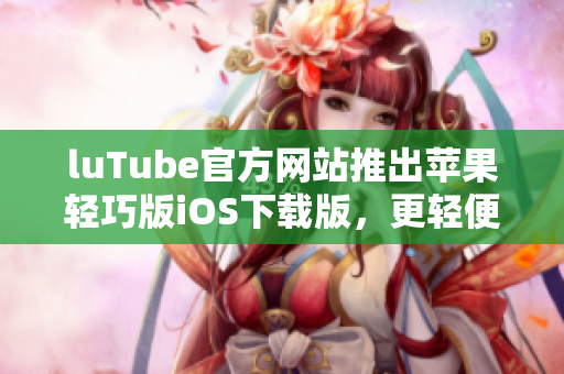 luTube官方网站推出苹果轻巧版iOS下载版，更轻便更快捷