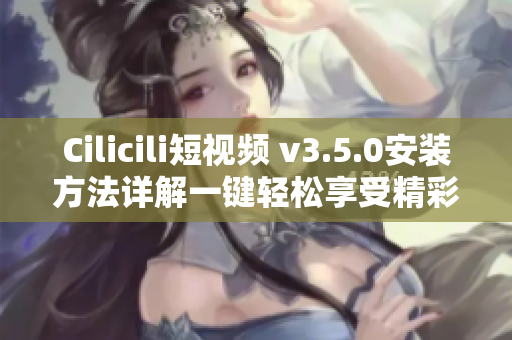 Cilicili短视频 v3.5.0安装方法详解一键轻松享受精彩视频!