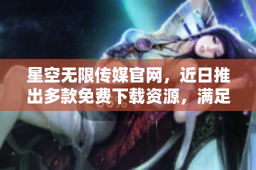 星空无限传媒官网，近日推出多款免费下载资源，满足各类需求