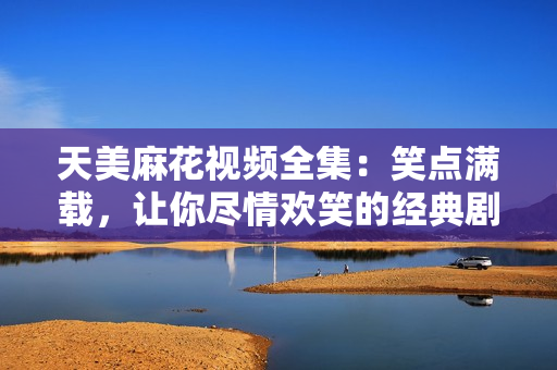 天美麻花视频全集：笑点满载，让你尽情欢笑的经典剧集汇总