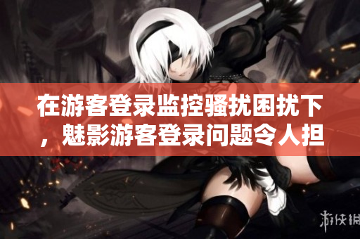 在游客登录监控骚扰困扰下，魅影游客登录问题令人担忧