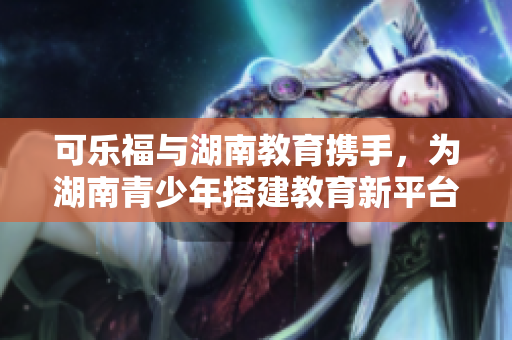 可乐福与湖南教育携手，为湖南青少年搭建教育新平台