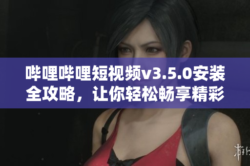 哔哩哔哩短视频v3.5.0安装全攻略，让你轻松畅享精彩时刻