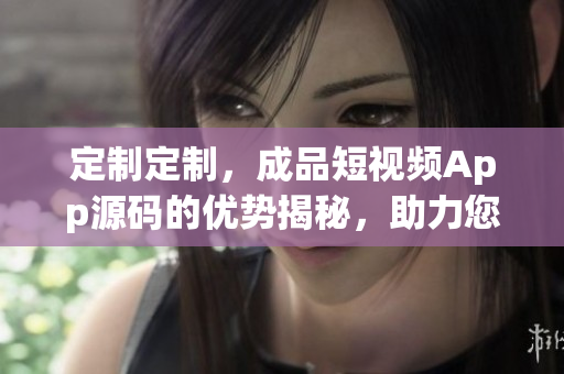 定制定制，成品短视频App源码的优势揭秘，助力您轻松打造个性化视频分享平台