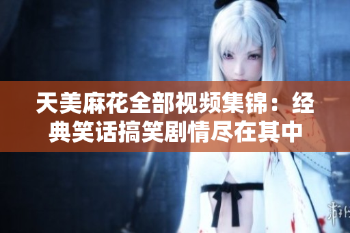天美麻花全部视频集锦：经典笑话搞笑剧情尽在其中