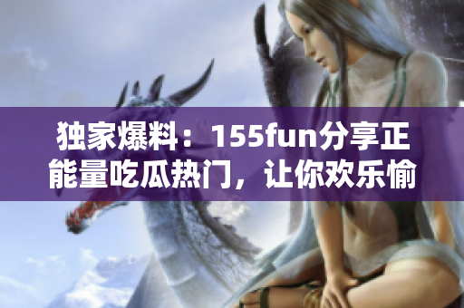 独家爆料：155fun分享正能量吃瓜热门，让你欢乐愉悦