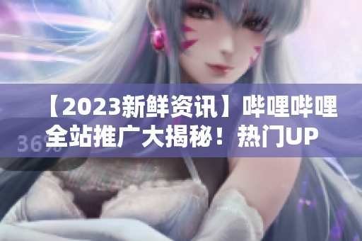 【2023新鲜资讯】哔哩哔哩全站推广大揭秘！热门UP主预告、全球巡展抢先看！