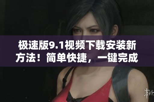 极速版9.1视频下载安装新方法！简单快捷，一键完成操作！