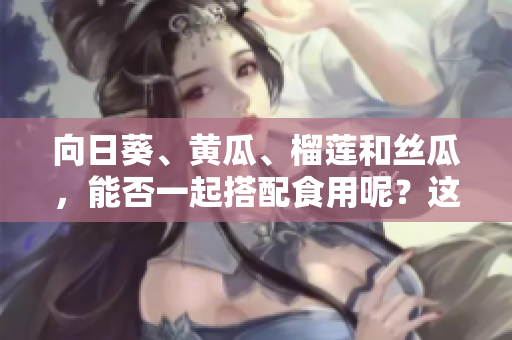 向日葵、黄瓜、榴莲和丝瓜，能否一起搭配食用呢？这些食材的美味组合方式大揭秘！
