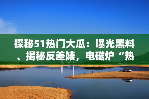 探秘51热门大瓜：曝光黑料、揭秘反差婊，电磁炉“热”不可挡