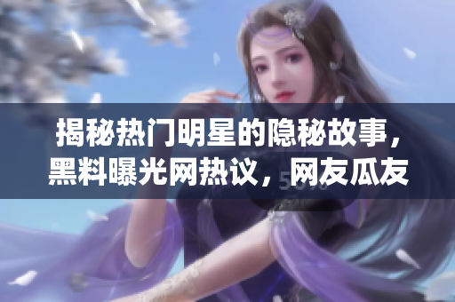 揭秘热门明星的隐秘故事，黑料曝光网热议，网友瓜友们快来get新鲜八卦啦!