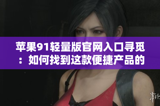 苹果91轻量版官网入口寻觅：如何找到这款便捷产品的官方网站？