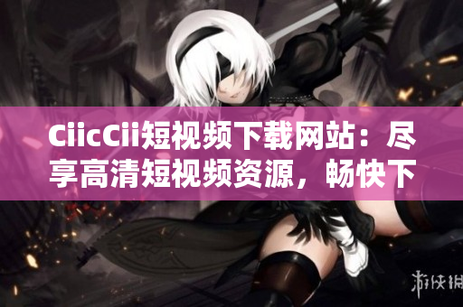 CiicCii短视频下载网站：尽享高清短视频资源，畅快下载体验