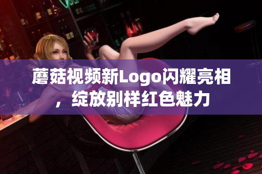 蘑菇视频新Logo闪耀亮相，绽放别样红色魅力
