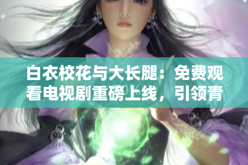 白衣校花与大长腿：免费观看电视剧重磅上线，引领青春风潮