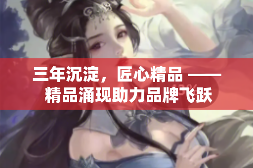 三年沉淀，匠心精品 —— 精品涌现助力品牌飞跃