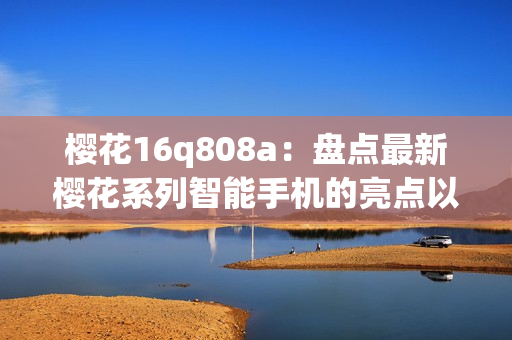 樱花16q808a：盘点最新樱花系列智能手机的亮点以及性能特色