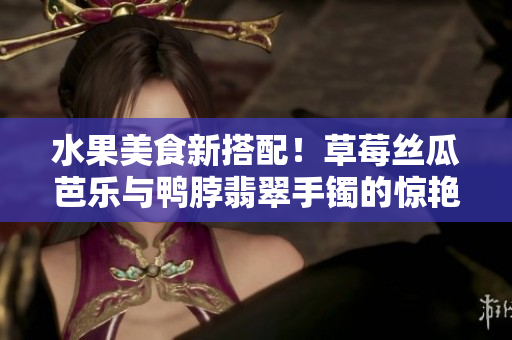 水果美食新搭配！草莓丝瓜芭乐与鸭脖翡翠手镯的惊艳组合