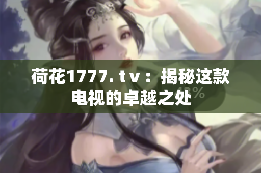 荷花1777. tⅴ：揭秘这款电视的卓越之处