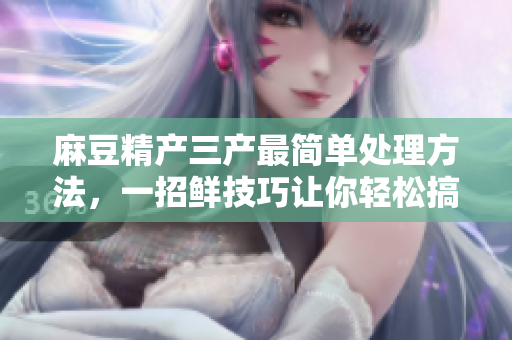 麻豆精产三产最简单处理方法，一招鲜技巧让你轻松搞定