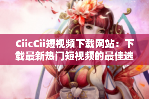 CiicCii短视频下载网站：下载最新热门短视频的最佳选择