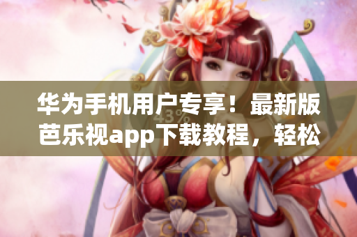 华为手机用户专享！最新版芭乐视app下载教程，轻松get入口！