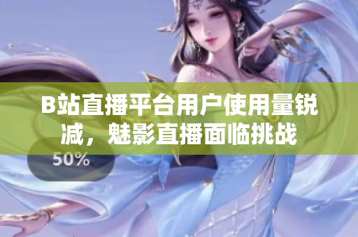 B站直播平台用户使用量锐减，魅影直播面临挑战