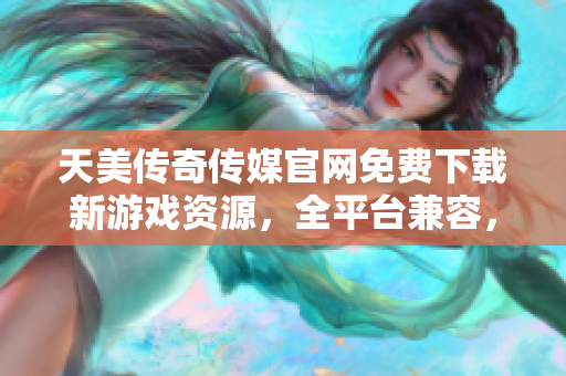 天美传奇传媒官网免费下载新游戏资源，全平台兼容，安全无广告