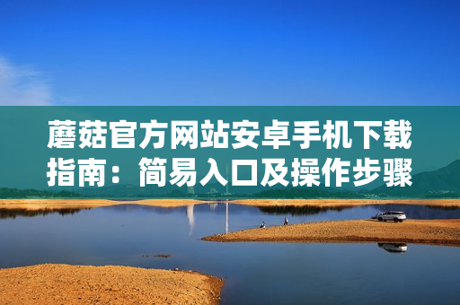 蘑菇官方网站安卓手机下载指南：简易入口及操作步骤