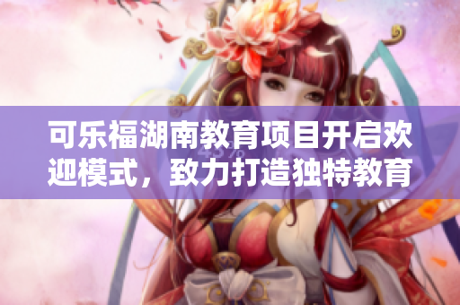 可乐福湖南教育项目开启欢迎模式，致力打造独特教育体验