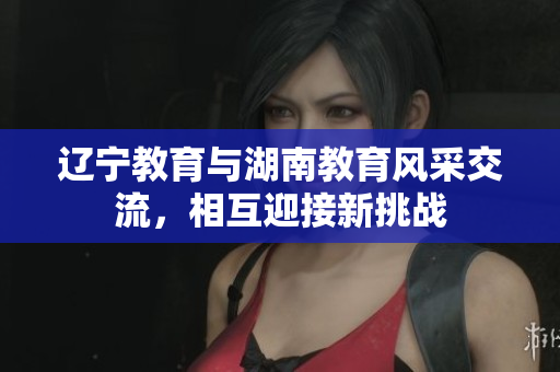 辽宁教育与湖南教育风采交流，相互迎接新挑战