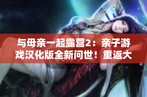 与母亲一起露营2：亲子游戏汉化版全新问世！重返大自然，体验亲情与冒险的乐趣！
