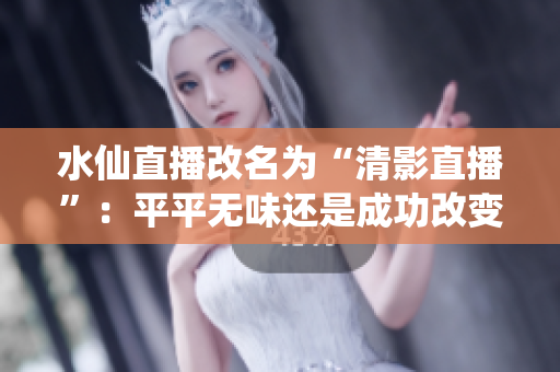 水仙直播改名为“清影直播”：平平无味还是成功改变？