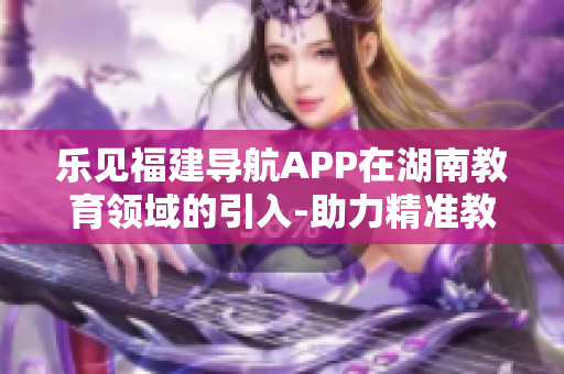 乐见福建导航APP在湖南教育领域的引入-助力精准教育资源覆盖以及信息交流创新