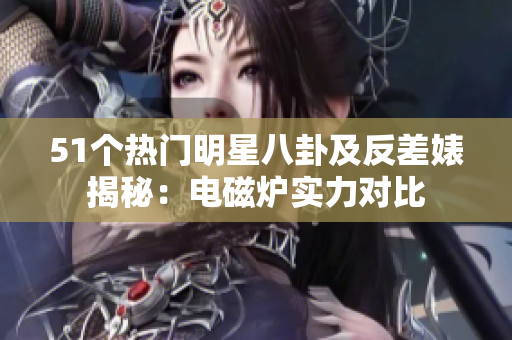 51个热门明星八卦及反差婊揭秘：电磁炉实力对比