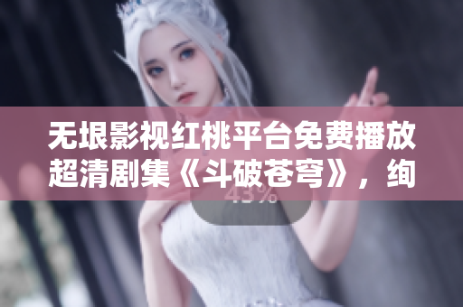 无垠影视红桃平台免费播放超清剧集《斗破苍穹》，绚丽奇幻世界尽收眼底