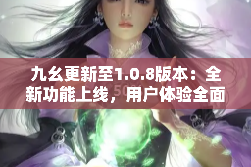 九幺更新至1.0.8版本：全新功能上线，用户体验全面优化