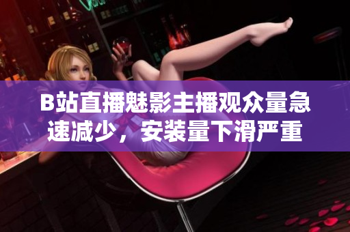 B站直播魅影主播观众量急速减少，安装量下滑严重