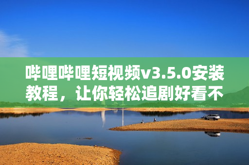 哔哩哔哩短视频v3.5.0安装教程，让你轻松追剧好看不断