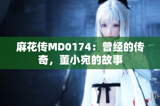 麻花传MD0174：曾经的传奇，董小宛的故事