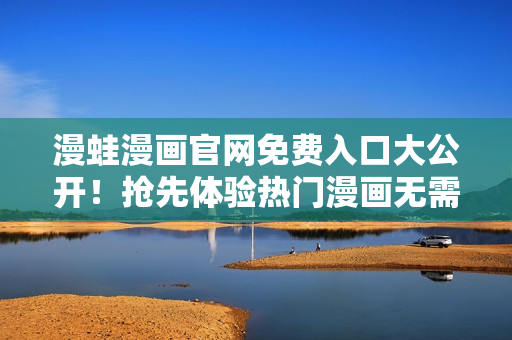 漫蛙漫画官网免费入口大公开！抢先体验热门漫画无需付费