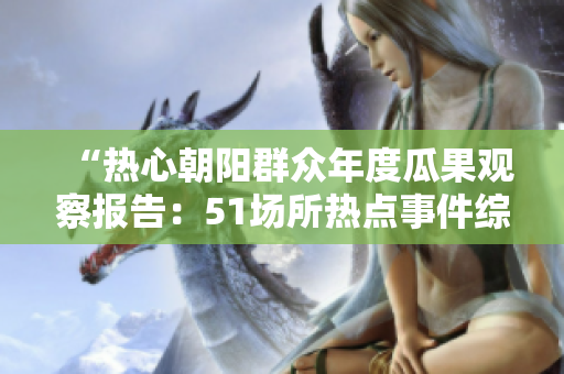 “热心朝阳群众年度瓜果观察报告：51场所热点事件综述”