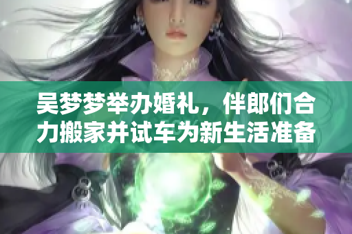 吴梦梦举办婚礼，伴郎们合力搬家并试车为新生活准备