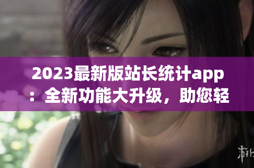 2023最新版站长统计app：全新功能大升级，助您轻松监控网站数据