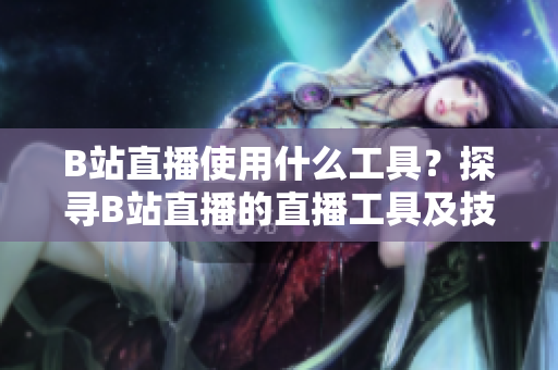 B站直播使用什么工具？探寻B站直播的直播工具及技术分享