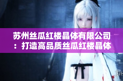 苏州丝瓜红楼晶体有限公司：打造高品质丝瓜红楼晶体产品的领军企业