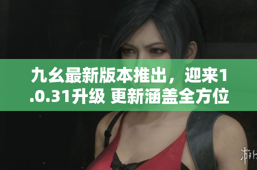 九幺最新版本推出，迎来1.0.31升级 更新涵盖全方位优化