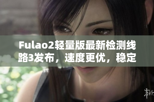 Fulao2轻量版最新检测线路3发布，速度更优，稳定性更佳